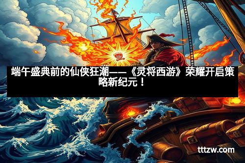 端午盛典前的仙侠狂潮——《灵将西游》荣耀开启策略新纪元! 端午盛典前的仙侠狂潮——《灵将西游》荣耀开启策略新纪元!